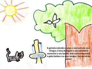 A gaivota estende as asas e voa num céu azul.
Chegou a hora de seguir o seu caminho e
encontrar o seu bando, mas nunca esquecerá
o gato Zorbas e os seus amigos. Um dia há-de
voltar!

 