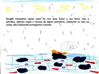 Kengah mergulhou várias vezes no mar para saciar a sua fome, mas o
petróleo, mancha negra e viscosa de algum petroleiro, colava-lhe as asas ao
corpo, não a deixando acompanhar o bando.

 