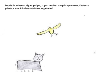 Depois de enfrentar alguns perigos, o gato resolveu cumprir a promessa. Ensinar a
gaivota a voar. Afinal é o que fazem as gaivotas!

 