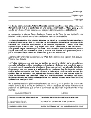 Sexto Grado “Único”:
________________________________________________________________Primer lugar
_______________________________________________________________Segundo lugar
_________________________________________________________________Tercer lugar
13.- En su poema inmortal, Antonio Machado plasmó unas frases que a la postre Joan
Manuel Serrat dejó a la posteridad en una canción inolvidable… “Todo pasa y todo
queda, pero lo nuestro es pasar, pasar haciendo caminos, caminos sobre la mar.
A continuación la alumna Gloria Guadalupe Arguello de la Torre de esta institución nos
deleitará con la gracia de su voz con unas bonitas palabras de despedida.
14.- Vertiginosamente, han pasado los días los meses y cerramos hoy con alegría un
ciclo lectivo dificultoso. Fue un año más, de aprendizajes, de consejos, de llamados de
atención, de constante convivencia y de cambios imprevistos. Deben estar muy
orgullosos por lo alcanzado... hoy llegan a una meta... pero no es el final del camino...
Aún quedan largos senderos por recorrer... muchas metas más que descubrir, deben
seguir luchando por alcanzar la cima y realizar sus sueños más preciados paso a
paso, venciendo cada uno de los obstáculos que se les atraviesen.
A continuación tendremos la presentación y VALS de los alumnos que egresan de la Escuela
Primaria Juan Escutia
15.-Todos nacemos con una caja de cerillos en nuestro interior, pero no podemos
encender solos los cerillos, necesitamos, de oxígeno y la luz de una vela. Sólo que en
el caso de nuestra propia caja, el oxígeno tiene que provenir, por ejemplo, del aliento
de personas que nos aman, y la vela puede ser cualquier tipo de alimento, música,
caricia, palabra o sonido que haga disparar el detonador y así encender uno de los
cerillos. Por un momento nos sentiremos deslumbrados por una intensa emoción.
Cada persona tiene que descubrir cuáles son sus detonadores para poder vivir, pues
la combustión que se produce al encenderse uno de ellos, uno de esos fósforos, es lo
que nutre de energía el alma”.
Por el esfuerzo realizado para encender la llama de su vida y con la premisa de conservarla
durante el resto de la misma, los alumnos de, Primaria recibirán de manos de la mesa del
presídium los certificados que avalan la culminación de educación respectivamente de los
alumnos.
ALUMNOS GRADUANTES PADRINOS
1.- ARGUELLO DE LA TORRE GLORIA GUADALUPE LUIS ANTONIO GOMEZ COUTIÑO Y SRA. PATRICIA DE LA TORRE
2.- GOMEZ PEREZ MARGARITA SR. JORDAN RUIZ RAMIREZ Y SRA. SELENE RAMIREZ RUIZ
3.- GUERRERO NAJERA FERMIN SR. RAUL CASTRO VILLATORO Y SRA. MARIA ORANIA RAMIRES ESPINO
 