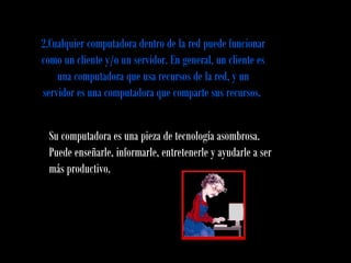 2.Cualquier computadora dentro de la red puede funcionar
como un cliente y/o un servidor. En general, un cliente es
una computadora que usa recursos de la red, y un
servidor es una computadora que comparte sus recursos.
Su computadora es una pieza de tecnología asombrosa.
Puede enseñarle, informarle, entretenerle y ayudarle a ser
más productivo.
 