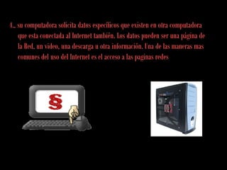 4., su computadora solicita datos específicos que existen en otra computadora
que esta conectada al Internet también. Los datos pueden ser una página de
la Red, un video, una descarga u otra información. Una de las maneras mas
comunes del uso del Internet es el acceso a las paginas redes
 