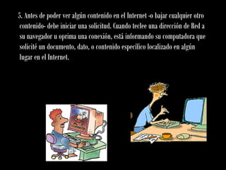 5. Antes de poder ver algún contenido en el Internet -o bajar cualquier otro
contenido- debe iniciar una solicitud. Cuando teclee una dirección de Red a
su navegador u oprima una conexión, está informando su computadora que
solicité un documento, dato, o contenido específico localizado en algún
lugar en el Internet.
 