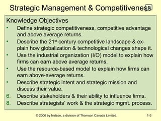 Strategic Management & Competitiveness Knowledge Objectives Define strategic competitiveness, competitive advantage and above average returns. Describe the 21 st  century competitive landscape & ex-plain how globalization & technological changes shape it. Use the industrial organization (I/O) model to explain how firms can earn above average returns. Use the resource-based model to explain how firms can earn above-average returns. Describe strategic intent and strategic mission and discuss their value. 6.   Describe stakeholders & their ability to influence firms. Describe strategists’ work & the strategic mgmt. process. 0 