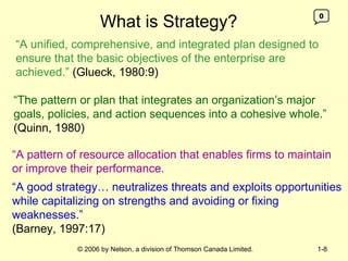 What is Strategy? “ A unified, comprehensive, and integrated plan designed to ensure that the basic objectives of the enterprise are achieved.”   (Glueck, 1980:9) “ The pattern or plan that integrates an organization’s major goals, policies, and action sequences into a cohesive whole.”  (Quinn, 1980) 0 “ A good strategy… neutralizes threats and exploits opportunities while capitalizing on strengths and avoiding or fixing weaknesses.”   (Barney, 1997:17)   “ A pattern of resource allocation that enables firms to maintain or improve their performance.  
