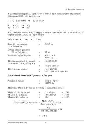 1. Fuels and Combustion
18Bureau of Energy Efficiency
4 kg of hydrogen requires 32 kg of oxygen to form 36 kg of water, therefore 1 kg of hydro-
gen requires 32/4 kg i.e 8 kg of oxygen
(12) H2 + (12 × 8) O2 (12 x 9 ) H2O
S + O2 SO2
32 + 32 64
32 kg of sulphur requires 32 kg of oxygen to form 64 kg of sulphur dioxide, therefore 1 kg of
sulphur requires 32/32 kg i.e 1 kg of oxygen
(0.5) S + (0.5 × 1) O2 1.0 SO2
Total Oxygen required = 325.57 kg
(229.07+96+0.5)
Oxygen already present in
100 kg fuel (given) = 0.7 kg
Additional Oxygen Required = 325.57 – 0.7
= 324.87 kg
Therefore quantity of dry air reqd. = (324.87) / 0.23
(air contains 23% oxygen by wt.)
= 1412.45 kg of air
Theoretical Air required = (1412.45) / 100
= 14.12 kg of air / kg of fuel
Calculation of theoretical CO2 content in flue gases
Nitrogen in flue gas = 1412.45 - 324.87
= 1087.58 kg
Theoretical CO2% in dry flue gas by volume is calculated as below :
Moles of CO2 in flue gas = (314.97) / 44 = 7.16
Moles of N2 in flue gas = (1087.58) / 28 = 38.84
Moles of SO2 in flue gas = 1/64 = 0.016
= 15.5 %
2
2 % 100
( )
Moles of CO
Theoritical CO byvolume
Total moles dry
= ×
7.16
100
7.16 38.84 0.016
= ×
+ +
Ch-01.qxd 2/23/2005 11:18 AM Page 18
 