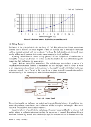 1. Fuels and Combustion
21Bureau of Energy Efficiency
Oil Firing Burners
The burner is the principal device for the firing of fuel. The primary function of burner is to
atomise fuel to millions of small droplets so that the surface area of the fuel is increased
enabling intimate contact with oxygen in air. The finer the fuel droplets are atomised, more
readily will the particles come in contact with the oxygen in the air and burn.
Normally, atomisation is carried out by primary air and completion of combustion is
ensured by secondary air. Burners for fuel oil can be classified on the basis of the technique to
prepare the fuel for burning i.e. atomisation.
Figure 1.4 shows a simplified burner head. The air is brought into the head by means of a
forced draft blower or fan. The fuel is metered into the head through a series of valves. In order
to get proper combustion, the air molecules must be thoroughly mixed with the fuel molecules
before they actually burn. The air in the center is the primary air used for atomization and the
one surrounding is the secondary air which ensures complete combustion.
The mixing is achieved by burner parts designed to create high turbulence. If insufficient tur-
bulence is produced by the burner, the combustion will be incomplete and samples taken at the
stack will reveal carbon monoxide as evidence.
Since the velocity of air affects the turbulence, it becomes harder and harder to get good fuel
and air mixing at higher turndown ratios since the air amount is reduced. Towards the highest
turndown ratios of any burner, it becomes necessary to increase the excess air amounts to obtain
Figure 1.3: Relation Between Residual Oxygen and Excess Air
Figure 1.4 Burner Head
FUEL
AIR
AIR
AIR
Ch-01.qxd 2/23/2005 11:18 AM Page 21
 