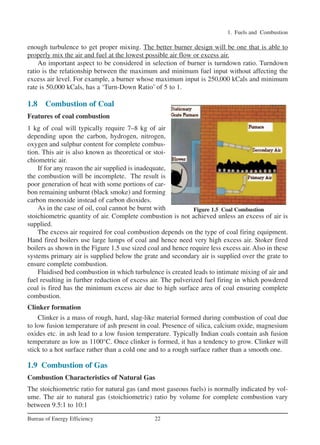 1. Fuels and Combustion
22Bureau of Energy Efficiency
enough turbulence to get proper mixing. The better burner design will be one that is able to
properly mix the air and fuel at the lowest possible air flow or excess air.
An important aspect to be considered in selection of burner is turndown ratio. Turndown
ratio is the relationship between the maximum and minimum fuel input without affecting the
excess air level. For example, a burner whose maximum input is 250,000 kCals and minimum
rate is 50,000 kCals, has a ‘Turn-Down Ratio’ of 5 to 1.
1.8 Combustion of Coal
Features of coal combustion
1 kg of coal will typically require 7–8 kg of air
depending upon the carbon, hydrogen, nitrogen,
oxygen and sulphur content for complete combus-
tion. This air is also known as theoretical or stoi-
chiometric air.
If for any reason the air supplied is inadequate,
the combustion will be incomplete. The result is
poor generation of heat with some portions of car-
bon remaining unburnt (black smoke) and forming
carbon monoxide instead of carbon dioxides.
As in the case of oil, coal cannot be burnt with
stoichiometric quantity of air. Complete combustion is not achieved unless an excess of air is
supplied.
The excess air required for coal combustion depends on the type of coal firing equipment.
Hand fired boilers use large lumps of coal and hence need very high excess air. Stoker fired
boilers as shown in the Figure 1.5 use sized coal and hence require less excess air. Also in these
systems primary air is supplied below the grate and secondary air is supplied over the grate to
ensure complete combustion.
Fluidised bed combustion in which turbulence is created leads to intimate mixing of air and
fuel resulting in further reduction of excess air. The pulverized fuel firing in which powdered
coal is fired has the minimum excess air due to high surface area of coal ensuring complete
combustion.
Clinker formation
Clinker is a mass of rough, hard, slag-like material formed during combustion of coal due
to low fusion temperature of ash present in coal. Presence of silica, calcium oxide, magnesium
oxides etc. in ash lead to a low fusion temperature. Typically Indian coals contain ash fusion
temperature as low as 1100°C. Once clinker is formed, it has a tendency to grow. Clinker will
stick to a hot surface rather than a cold one and to a rough surface rather than a smooth one.
1.9 Combustion of Gas
Combustion Characteristics of Natural Gas
The stoichiometric ratio for natural gas (and most gaseous fuels) is normally indicated by vol-
ume. The air to natural gas (stoichiometric) ratio by volume for complete combustion vary
between 9.5:1 to 10:1
Figure 1.5 Coal Combustion
Ch-01.qxd 2/23/2005 11:18 AM Page 22
 