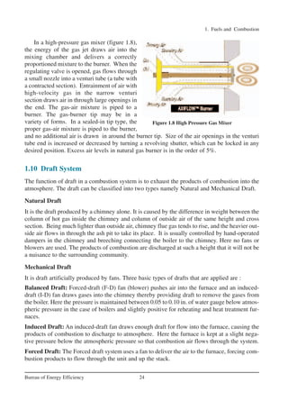 1. Fuels and Combustion
24Bureau of Energy Efficiency
In a high-pressure gas mixer (figure 1.8),
the energy of the gas jet draws air into the
mixing chamber and delivers a correctly
proportioned mixture to the burner. When the
regulating valve is opened, gas flows through
a small nozzle into a venturi tube (a tube with
a contracted section). Entrainment of air with
high-velocity gas in the narrow venturi
section draws air in through large openings in
the end. The gas-air mixture is piped to a
burner. The gas-burner tip may be in a
variety of forms. In a sealed-in tip type, the
proper gas-air mixture is piped to the burner,
and no additional air is drawn in around the burner tip. Size of the air openings in the venturi
tube end is increased or decreased by turning a revolving shutter, which can be locked in any
desired position. Excess air levels in natural gas burner is in the order of 5%.
1.10 Draft System
The function of draft in a combustion system is to exhaust the products of combustion into the
atmosphere. The draft can be classified into two types namely Natural and Mechanical Draft.
Natural Draft
It is the draft produced by a chimney alone. It is caused by the difference in weight between the
column of hot gas inside the chimney and column of outside air of the same height and cross
section. Being much lighter than outside air, chimney flue gas tends to rise, and the heavier out-
side air flows in through the ash pit to take its place. It is usually controlled by hand-operated
dampers in the chimney and breeching connecting the boiler to the chimney. Here no fans or
blowers are used. The products of combustion are discharged at such a height that it will not be
a nuisance to the surrounding community.
Mechanical Draft
It is draft artificially produced by fans. Three basic types of drafts that are applied are :
Balanced Draft: Forced-draft (F-D) fan (blower) pushes air into the furnace and an induced-
draft (I-D) fan draws gases into the chimney thereby providing draft to remove the gases from
the boiler. Here the pressure is maintained between 0.05 to 0.10 in. of water gauge below atmos-
pheric pressure in the case of boilers and slightly positive for reheating and heat treatment fur-
naces.
Induced Draft: An induced-draft fan draws enough draft for flow into the furnace, causing the
products of combustion to discharge to atmosphere. Here the furnace is kept at a slight nega-
tive pressure below the atmospheric pressure so that combustion air flows through the system.
Forced Draft: The Forced draft system uses a fan to deliver the air to the furnace, forcing com-
bustion products to flow through the unit and up the stack.
Figure 1.8 High Pressure Gas Mixer
Ch-01.qxd 2/23/2005 11:18 AM Page 24
 