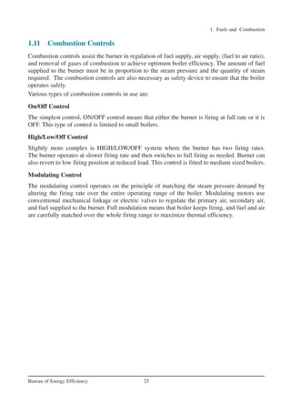 1. Fuels and Combustion
25Bureau of Energy Efficiency
1.11 Combustion Controls
Combustion controls assist the burner in regulation of fuel supply, air supply, (fuel to air ratio),
and removal of gases of combustion to achieve optimum boiler efficiency. The amount of fuel
supplied to the burner must be in proportion to the steam pressure and the quantity of steam
required. The combustion controls are also necessary as safety device to ensure that the boiler
operates safely.
Various types of combustion controls in use are:
On/Off Control
The simplest control, ON/OFF control means that either the burner is firing at full rate or it is
OFF. This type of control is limited to small boilers.
High/Low/Off Control
Slightly more complex is HIGH/LOW/OFF system where the burner has two firing rates.
The burner operates at slower firing rate and then switches to full firing as needed. Burner can
also revert to low firing position at reduced load. This control is fitted to medium sized boilers.
Modulating Control
The modulating control operates on the principle of matching the steam pressure demand by
altering the firing rate over the entire operating range of the boiler. Modulating motors use
conventional mechanical linkage or electric valves to regulate the primary air, secondary air,
and fuel supplied to the burner. Full modulation means that boiler keeps firing, and fuel and air
are carefully matched over the whole firing range to maximize thermal efficiency.
Ch-01.qxd 2/23/2005 11:18 AM Page 25
 