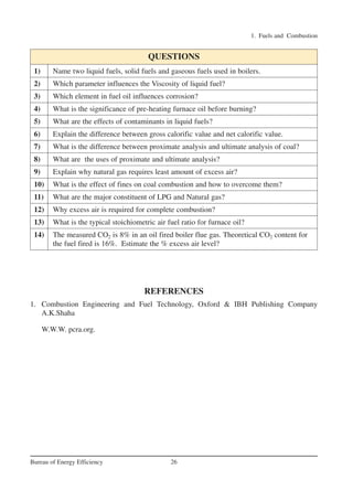 1. Fuels and Combustion
26Bureau of Energy Efficiency
REFERENCES
1. Combustion Engineering and Fuel Technology, Oxford & IBH Publishing Company
A.K.Shaha
W.W.W. pcra.org.
1) Name two liquid fuels, solid fuels and gaseous fuels used in boilers.
2) Which parameter influences the Viscosity of liquid fuel?
3) Which element in fuel oil influences corrosion?
4) What is the significance of pre-heating furnace oil before burning?
5) What are the effects of contaminants in liquid fuels?
6) Explain the difference between gross calorific value and net calorific value.
7) What is the difference between proximate analysis and ultimate analysis of coal?
8) What are the uses of proximate and ultimate analysis?
9) Explain why natural gas requires least amount of excess air?
10) What is the effect of fines on coal combustion and how to overcome them?
11) What are the major constituent of LPG and Natural gas?
12) Why excess air is required for complete combustion?
13) What is the typical stoichiometric air fuel ratio for furnace oil?
14) The measured CO2 is 8% in an oil fired boiler flue gas. Theoretical CO2 content for
the fuel fired is 16%. Estimate the % excess air level?
QUESTIONS
Ch-01.qxd 2/23/2005 11:18 AM Page 26
 