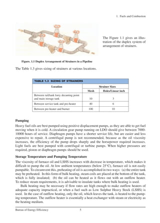 1. Fuels and Combustion
5Bureau of Energy Efficiency
The Figure 1.1 gives an illus-
tration of the duplex system of
arrangement of strainers.
The Table 1.3 gives sizing of strainers at various locations.
Pumping
Heavy fuel oils are best pumped using positive displacement pumps, as they are able to get fuel
moving when it is cold. A circulation gear pump running on LDO should give between 7000-
10000 hours of service. Diaphragm pumps have a shorter service life, but are easier and less
expensive to repair. A centrifugal pump is not recommended, because as the oil viscosity
increases, the efficiency of the pump drops sharply and the horsepower required increases.
Light fuels are best pumped with centrifugal or turbine pumps. When higher pressures are
required, piston or diaphragm pumps should be used.
Storage Temperature and Pumping Temperature
The viscosity of furnace oil and LSHS increases with decrease in temperature, which makes it
difficult to pump the oil. At low ambient temperatures (below 25°C), furnace oil is not easily
pumpable. To circumvent this, preheating of oil is accomplished in two ways: (a) the entire tank
may be preheated. In this form of bulk heating, steam coils are placed at the bottom of the tank,
which is fully insulated; (b) the oil can be heated as it flows out with an outflow heater.
To reduce steam requirements, it is advisable to insulate tanks where bulk heating is used.
Bulk heating may be necessary if flow rates are high enough to make outflow heaters of
adequate capacity impractical, or when a fuel such as Low Sulphur Heavy Stock (LSHS) is
used. In the case of outflow heating, only the oil, which leaves the tank, is heated to the pump-
ing temperature. The outflow heater is essentially a heat exchanger with steam or electricity as
the heating medium.
TABLE 1.3 SIZING OF STRAINERS
Location Strainer Sizes
Mesh Holes/Linear inch
Between rail/tank lorry decanting point
and main storage tank 10 3
Between service tank and pre-heater 40 6
Between pre-heater and burner 100 10
Figure. 1.1 Duplex Arrangement of Strainers in a Pipeline
Ch-01.qxd 2/23/2005 11:18 AM Page 5
 