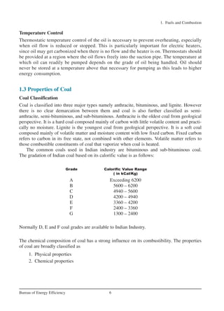 Temperature Control
Thermostatic temperature control of the oil is necessary to prevent overheating, especially
when oil flow is reduced or stopped. This is particularly important for electric heaters,
since oil may get carbonized when there is no flow and the heater is on. Thermostats should
be provided at a region where the oil flows freely into the suction pipe. The temperature at
which oil can readily be pumped depends on the grade of oil being handled. Oil should
never be stored at a temperature above that necessary for pumping as this leads to higher
energy consumption.
1.3 Properties of Coal
Coal Classification
Coal is classified into three major types namely anthracite, bituminous, and lignite. However
there is no clear demarcation between them and coal is also further classified as semi-
anthracite, semi-bituminous, and sub-bituminous. Anthracite is the oldest coal from geological
perspective. It is a hard coal composed mainly of carbon with little volatile content and practi-
cally no moisture. Lignite is the youngest coal from geological perspective. It is a soft coal
composed mainly of volatile matter and moisture content with low fixed carbon. Fixed carbon
refers to carbon in its free state, not combined with other elements. Volatile matter refers to
those combustible constituents of coal that vaporize when coal is heated.
The common coals used in Indian industry are bituminous and sub-bituminous coal.
The gradation of Indian coal based on its calorific value is as follows:
Grade Calorific Value Range
( in kCal/Kg)
A Exceeding 6200
B 5600 – 6200
C 4940 – 5600
D 4200 – 4940
E 3360 – 4200
F 2400 – 3360
G 1300 – 2400
Normally D, E and F coal grades are available to Indian Industry.
The chemical composition of coal has a strong influence on its combustibility. The properties
of coal are broadly classified as
1. Physical properties
2. Chemical properties
1. Fuels and Combustion
6Bureau of Energy Efficiency
Ch-01.qxd 2/23/2005 11:18 AM Page 6
 