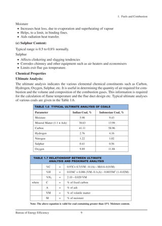Moisture
• Increases heat loss, due to evaporation and superheating of vapour
• Helps, to a limit, in binding fines.
• Aids radiation heat transfer.
(e) Sulphur Content:
Typical range is 0.5 to 0.8% normally.
Sulphur
• Affects clinkering and slagging tendencies
• Corrodes chimney and other equipment such as air heaters and economisers
• Limits exit flue gas temperature.
Chemical Properties
Ultimate Analysis:
The ultimate analysis indicates the various elemental chemical constituents such as Carbon,
Hydrogen, Oxygen, Sulphur, etc. It is useful in determining the quantity of air required for com-
bustion and the volume and composition of the combustion gases. This information is required
for the calculation of flame temperature and the flue duct design etc. Typical ultimate analyses
of various coals are given in the Table 1.6.
1. Fuels and Combustion
9Bureau of Energy Efficiency
TABLE 1.6 TYPICAL ULTIMATE ANALYSIS OF COALS
Parameter Indian Coal, % Indonesian Coal, %
Moisture 5.98 9.43
Mineral Matter (1.1 × Ash) 38.63 13.99
Carbon 41.11 58.96
Hydrogen 2.76 4.16
Nitrogen 1.22 1.02
Sulphur 0.41 0.56
Oxygen 9.89 11.88
TABLE 1.7 RELATIONSHIP BETWEEN ULTIMATE
ANALYSIS AND PROXIMATE ANALYSIS
%C = 0.97C+ 0.7(VM - 0.1A) – M(0.6–0.01M)
%H = 0.036C + 0.086 (VM–0.1xA) - 0.0035M2
(1–0.02M)
%N2 = 2.10 – 0.020 VM
where C = % of fixed carbon
A = % of ash
VM = % of volatile matter
M = % of moisture
Note: The above equation is valid for coal containing greater than 15% Moisture content.
Ch-01.qxd 2/23/2005 11:18 AM Page 9
 