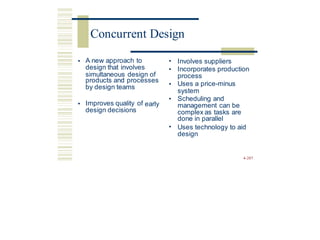 • A new approach to
design that involves
•
•
Involves suppliers
Incorporates production
process
Uses a price-minus
simultaneous design of
products and processes
by design teams •
system
Scheduling and
management can be
complex as tasks are
done in parallel
Uses technology to aid
design
•
• Improves quality of
design decisions
early
•
4-207
Concurrent Design
 