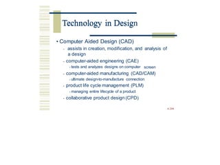 Technology in Design
• Computer Aided Design (CAD)
• assists in creation, modification, and
a design
analysis of
• computer-aided engineering (CAE)
• tests and analyzes designs on computer screen
• computer-aided manufacturing (CAD/CAM)
• ultimate design-to-manufacture connection
• product life cycle management (PLM)
• managing entire lifecycle of a product
• collaborative product design (CPD)
4-208
Technology in Desig
 
