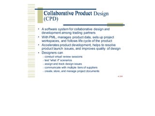 Collaborative Product Design
• A software system for collaborative design and
development among trading partners
With PML, manages product data, sets up project
workspaces, and follows life cycle of the product
•
• Accelerates product development, helps to resolve
product launch issues, and improves quality
Designers can
• conduct virtual review sessions
• test “what if” scenarios
• assign and track design issues
• communicate with multiple tiers of suppliers
• create, store, and manage project documents
of design
•
4-209
Collaborative Product
(CPD)
 