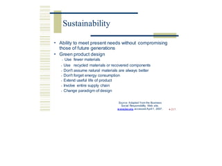 • Ability to meet present needs without compromising
those of future generations
• Green
• Use
product design
fewer materials
• Use recycled materials or recovered components
• Don't assume natural materials are always better
• Don't forget energy consumption
• Extend useful life of product
• Involve entire supply chain
• Change paradigm of design
Source: Adapted from the Business
Social Responsibility Web site,
w ww.bsr.org, accessed April1, 2007. 4-217
Sustainability
 