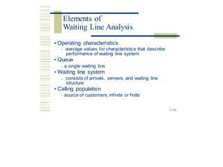 • Operating characteristics
• average values for characteristics that describe
performance of waiting line system
• Queue
• a single waiting line
• Waiting line system
• consists of arrivals, servers, and waiting line
structure
• Calling population
• source of customers; infinite or finite
5-248
Elements of
Waiting Line Analysis
 