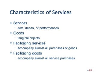 Characteristics of Services
 Services
acts, deeds, or performances

 Goods
tangible objects

 Facilitating services
accompany almost all purchases of goods

 Facilitating goods
accompany almost all service purchases

5-5
 