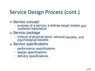 Service Design Process (cont.)
 Service concept
purpose of a service; it defines target market
customer experience
Service package
and


mixture of physical items, sensual
psychological benefits
Service specifications
benefits, and


performance specifications
design specifications
delivery specifications



5-9
 