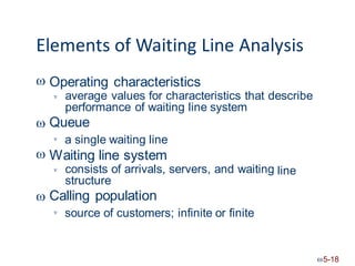 Elements of Waiting Line Analysis
 Operating characteristics
average values for characteristics that describe
performance of waiting line system
Queue


a single waiting line

 Waiting line system
consists of arrivals, servers, and waiting
structure
Calling population
line


source of customers; infinite or finite

5-18
 