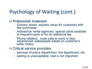 Psychology of Waiting (cont.)
 Preferential treatment
Grocery stores: express lanes for customers with
few purchases
Airlines/car rental agencies: special cards available
to frequent-users or for an additional fee


Phone retailers: route calls to more or less

experienced salespeople based on customer’s
sales history
 Critical service providers
services of police department, fire department,
waiting is unacceptable; cost is not important
etc.


5-25
 
