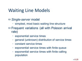 Waiting Line Models
 Single-server model
simplest, most basic waiting line structure

 Frequent variations (all with Poisson arrival
rate)
exponential service times
general (unknown) distribution of service times
constant service times
exponential service times with finite queue
exponential service times with finite calling
population





5-26
 
