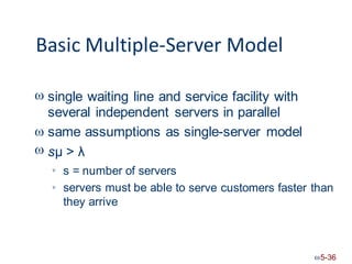 Basic Multiple-Server Model
 single waiting line and service facility with
several independent servers in parallel
same assumptions as single-server model
sμ > λ


s = number of servers
servers must be able to
they arrive

serve customers faster than

5-36
 