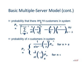 Basic Multiple-Server Model (cont.)
 probability that there are no
1
customers in system
P0
=
= s – 1
∑
n
+
= 0
1 1 sμ
λ λ
n s
n!( μ
) (
s! )(
μ )
sμ - λ
 probability of n customers in system
1 λ n
– s( μ)P0,
{
for n > s
s!sn
1
Pn
= λ n
( )P0, for n ≤
n! μ
s
5-37
n
 