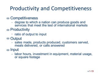 Productivity and Competitiveness
Competitiveness

degree to which a nation can produce goods and
services that meet the test of international markets
Productivity


ratio of output to input

 Output
sales made, products produced, customers served,
meals delivered, or calls answered
Input


labor hours, investment in equipment, material usage,
or square footage

1-19
 