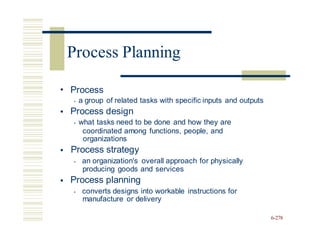• Process
• a group of related tasks with specific inputs and outputs
Process design
• what tasks need to be done and how they are
•
coordinated among functions, people, and
organizations
Process strategy
• an organization's overall approach for physically
producing goods and services
Process planning
• converts designs into workable instructions for
manufacture or delivery
•
•
6-278
Process Planning
 