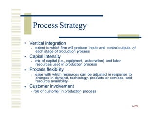 • Vertical integration
• extent to which firm will produce inputs and control outputs
each stage of production process
Capital intensity
of
•
• mix of capital (i.e., equipment, automation) and labor
resources used in production process
Process flexibility
• ease with which resources can be adjusted in response to
changes in demand, technology, products or services, and
resource availability
Customer involvement
• role of customer in production process
•
•
6-279
Process Strategy
 