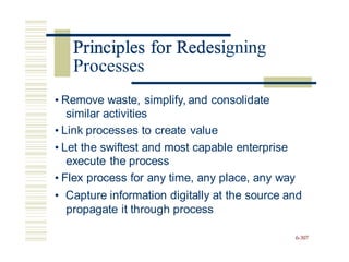 Principles for Redesigning
• Remove waste, simplify, and consolidate
similar activities
• Link processes to create value
• Let the swiftest and most capable enterprise
execute the process
• Flex process for any time, any place, any way
• Capture information digitally at the source and
propagate it through process
6-307
Principles for Redesi
Processes
 