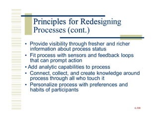 Principles for Redesigning
• Provide visibility through fresher and richer
information about process status
• Fit process with sensors and feedback loops
that can prompt action
• Add analytic capabilities to process
• Connect, collect, and create knowledge around
process through all who touch it
• Personalize process with preferences and
habits of participants
6-308
Principles for Redesi
Processes (cont.)
 