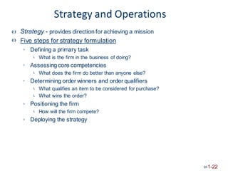 Strategy and Operations
Strategy - provides direction for achieving a mission
Five steps for strategy formulation


Defining a primary task

What is the firm in the business of doing?

Assessingcore competencies

What does the firm do better than anyone else?

Determining order winners and order qualifiers

What qualifies an item to be considered for purchase?
What wins the order?


Positioning the firm

How will the firm compete?

Deploying the strategy

1-22
 