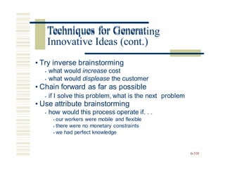 Techniques for Generating
• Try inverse brainstorming
• what would increase cost
• what would displease the customer
• Chain forward as far as possible
• if I solve this problem, what is the next
• Use attribute brainstorming
• how would this process operate if. . .
• our workers were mobile and flexible
• there were no monetary constraints
• we had perfect knowledge
problem
6-310
Techniques for Generat
Innovative Ideas (cont.)
 