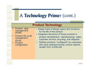 • Product data
management
(PDM)
• Product life cycle
management
(PLM)
• Product
configuration
A Technology Primer (cont.)
Product Technology
for the life of the product
customer service, recycling, and disposal
(PLM)
who have selected among various options,
6-314
• Product data
management
(PDM)
• Keeps track of design specs and revisions
• Integrates decisions of those involved in
• Product life cycle
management
• Product
configuration
product development, manufacturing, sales,
• Defines products “configured” by customers
usually from a Web site
A Technology Prime
 