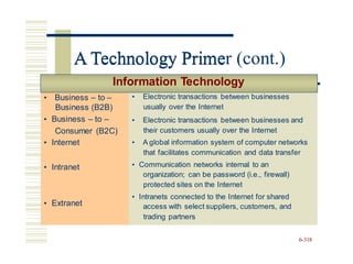 • Business – to –
Business (B2B)
• Business – to –
Consumer (B2C)
• Internet
• Intranet
• Extranet
A Technology Primer (cont.)
Information Technology
Consumer (B2C)
organization; can be password (i.e., firewall)
access with select suppliers, customers, and
6-318
• Business – to –
Business (B2B)
• Business – to –
• Electronic transactions between businesses
usually over the Internet
• Electronic transactions between businesses and
their customers usually over the Internet
• Internet
• Intranet
• Extranet
• A global information system of computer networks
that facilitates communication and data transfer
• Communication networks internal to an
protected sites on the Internet
• Intranets connected to the Internet for shared
trading partners
A Technology Prime
 