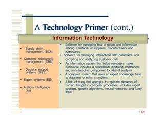 • Supply chain
management (SCM)
• Customer relationship
management (CRM)
• Decision support
systems (DSS)
• Expert systems (ES)
• Artificial intelligence
(AI)
A Technology Primer (cont.)
Information Technology
distributors
compiling and analyzing customer data
and an interactive component for what-if analysis
• A field of study that attempts to replicate elements of
systems, genetic algorithms, neural networks, and fuzzy
6-320
• Supply chain
management (SCM)
• Customer relationship
• Software for managing flow of goods and information
among a network of suppliers, manufacturers and
• Software for managing interactions with customers and
management (CRM)
• Decision support
systems (DSS)
• Expert systems (ES)
• Artificial intelligence
(AI)
• An information system that helps managers make
decisions; includes a quantitative modeling component
• A computer system that uses an expert knowledge base
to diagnose or solve a problem
human thought in computer processes; includes expert
logic
A Technology Prime
 