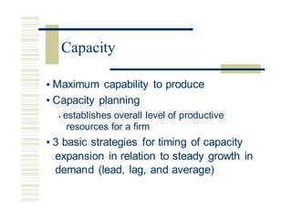 • Maximum capability to produce
• Capacity planning
• establishes overall level of productive
resources for a firm
• 3 basic strategies for timing of capacity
expansion in relation to steady growth in
demand (lead, lag, and average)
Capacity
 