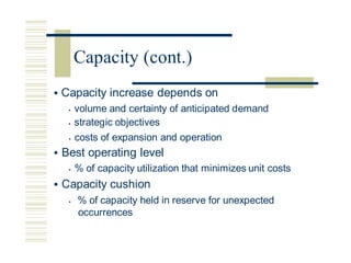 • Capacity increase depends on
• volume and certainty of anticipated demand
• strategic objectives
• costs of expansion and operation
• Best operating level
• % of capacity utilization that minimizes unit costs
• Capacity cushion
• % of capacity held in reserve for unexpected
occurrences
Capacity (cont.)
 