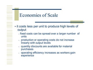 • it costs less per unit to produce high levels of
output
• fixed costs can be spread over a larger number of
units
• production or operating costs do not increase
linearly with output levels
• quantity discounts are available for material
purchases
• operating efficiency increases as workers gain
experience
Economies of Scale
 