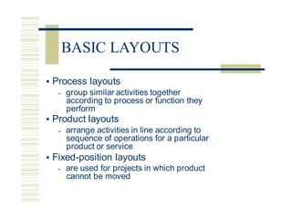 • Process layouts
• group similar activities together
according to process or function they
perform
• Product layouts
• arrange activities in line according to
sequence of operations for a particular
product or service
• Fixed-position layouts
• are used for projects in which product
cannot be moved
BASIC LAYOUTS
 