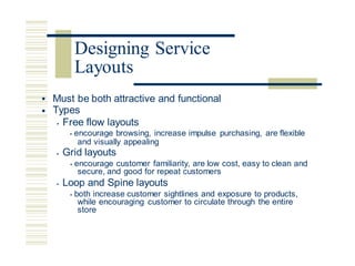 • Must be both attractive and functional
Types
• Free flow layouts
• encourage browsing, increase impulse purchasing, are flexible
•
and visually appealing
• Grid layouts
• encourage customer familiarity, are low cost, easy to clean and
secure, and good for repeat customers
• Loop and Spine layouts
• both increase customer sightlines and exposure to products,
while encouraging customer to circulate through the entire
store
Designing Service
Layouts
 