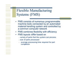 • FMS consists of numerous programmable
machine tools connected by an automated
material handling system and controlled
a common computer network
by
•
•
FMS combines flexibility with efficiency
FMS layouts differ based on
• variety of parts that the system can process
• size of parts processed
• average processing time required for part
completion
Flexible Manufacturing
Systems (FMS)
 