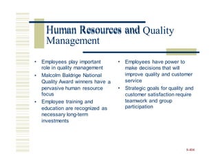 Human Resources and Quality
• Employees play important
role in quality management
Malcolm Baldrige National
Quality Award winners have
• Employees have power to
make decisions that will
improve quality and customer
service
•
a
pervasive human resource
focus
Employee training and
• Strategic goals for quality and
customer satisfaction require
teamwork and
participation
group
•
education are recognized
necessary long-term
investments
as
8-404
Human Resources and
Management
 