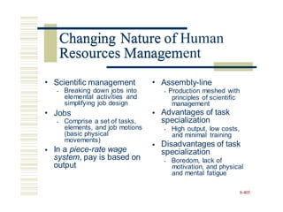Changing Nature of Human
Resources Management
• Scientific management
• Breaking down jobs into
elemental activities and
simplifying job design
• Assembly-line
• Production meshed with
management
principles of scientific
• Jobs
• Comprise a set of tasks,
elements, and job motions
(basic physical
movements)
In a piece-rate wage
system, pay is based on
output
• Advantages of task
specialization
• High output, low costs,
and minimal training
Disadvantages of task
specialization
• Boredom, lack of
motivation, and physical
and mental fatigue
•
•
8-405
Changing Nature of
Resources Managem
 