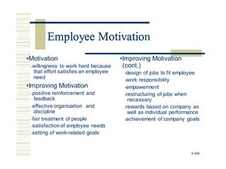 Employee Motivation
•Motivation •Improving Motivation
(cont.)
•design of jobs to fit employee
•work responsibility
•empowerment
•willingness to work hard because
that effort satisfies an employee
need
•Improving Motivation
•positive reinforcement and
feedback
•restructuring of jobs when
necessary
•rewards based on company as
well as individual performance
•achievement of company goals
•effective organization
discipline
and
•fair treatment of people
•satisfaction of employee needs
•setting of work-related goals
8-406
Employee Motivatio
 
