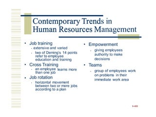 Contemporary Trends in
Human Resources Management
• Job training
• extensive and varied
• two of Deming’s 14 points
refer to employee
education and training
• Empowerment
giving employees
authority to make
decisions
•
• Cross Training • Teams
• an employee
than one job
Job rotation
learns more group of employees work
on problems in their
immediate work area
•
•
• horizontal movement
between two or more jobs
according to a plan
8-408
Contemporary Trend
Human Resources M
 